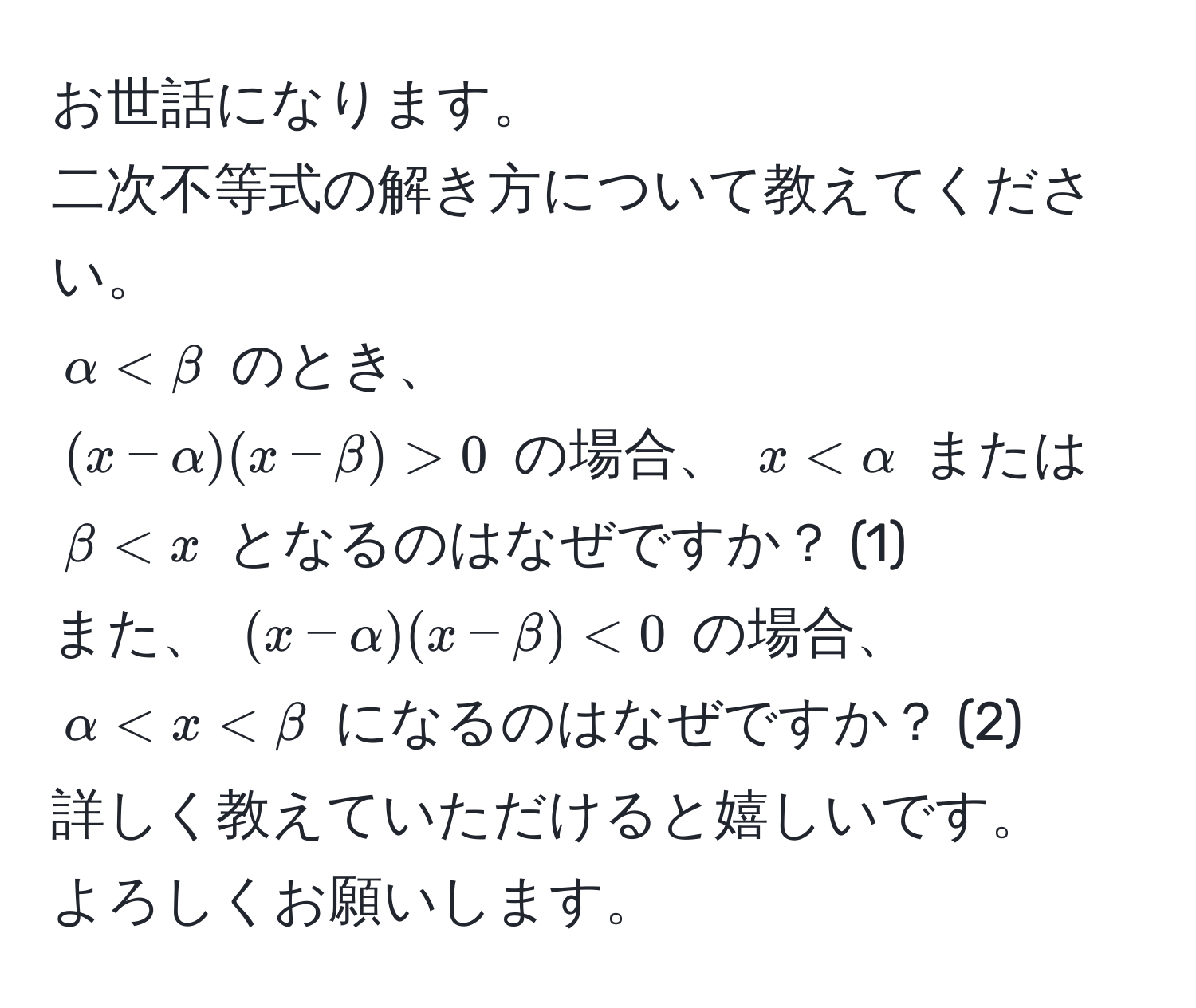 お世話になります。  
二次不等式の解き方について教えてください。  
$alpha < beta$ のとき、  
((x - alpha)(x - beta) > 0) の場合、 (x < alpha) または (beta < x) となるのはなぜですか？ (1)  
また、 ((x - alpha)(x - beta) < 0) の場合、 (alpha < x < beta) になるのはなぜですか？ (2)  
詳しく教えていただけると嬉しいです。  
よろしくお願いします。