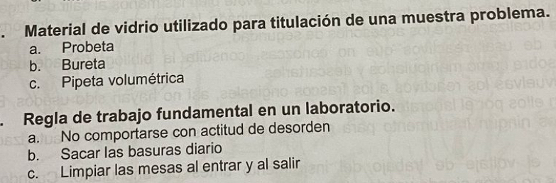 Material de vidrio utilizado para titulación de una muestra problema.
a. Probeta
b. Bureta
c. Pipeta volumétrica
. Regla de trabajo fundamental en un laboratorio.
a. No comportarse con actitud de desorden
b. Sacar las basuras diario
c. Limpiar las mesas al entrar y al salir