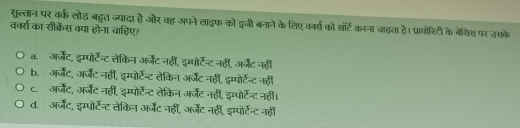 सुत्तान पर वर्क लोड बहुत ज्यादा है और वह अपने लाइफ को इजी बनाने के लिए वर्क्स को सॉर्ट करना चाहता है। प्रायोरिटी के बेसिस पर उसके
वर्क्स का सीक्केंस क्या होना चाहिए?
a. अर्जेंट, इम्पोर्टन्ट लेकिन अर्जेंट नहीं, इम्पोर्टेन्ट नहीं, अर्जेंट नहीं
b. अर्जेंट, अर्जेंट नहीं, इम्पोर्टेन्ट लेकिन अर्जेंट नहीं, इम्पोर्टन्ट नहीं
c. अर्जेंट, अर्जेंट नहीं, इम्पोर्टेन्ट लेकिन अर्जेंट नहीं, इम्पोर्टेन्ट नहीं।
d. अर्जेंट, इम्पोर्टेन्ट लेकिन अर्जेंट नहीं, अर्जेंट नहीं, इम्पोर्टन्ट नही