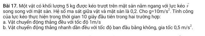 Một vật có khối lượng 5 kg được kéo trượt trên mặt sàn nằm ngang với lực kéo vector F
song song với mặt sàn. Hệ số ma sát giữa vật và mặt sàn là 0,2. Cho g=10m/s^2 * Tính công 
của lực kéo thực hiện trong thời gian 10 giây đầu tiên trong hai trường hợp: 
a. Vật chuyển động thẳng đều với tốc độ 1m/s
b. Vật chuyển động thẳng nhanh dần đều với tốc độ ban đầu bằng không, gia tốc 0, 5m/s^2.