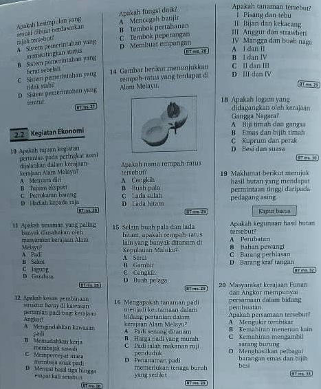 Apakah kesimpulan yang A Mencegah banjir Apakah fungsi daik?
Apakah tanaman tersebut?
1 Pisang dan tebu
rajah tersebut? sesual dibuat berdasarkan
B Tembok pertahanan I Bijan dan kekacang
C Tembok peperangan III Anggur dan strawber
A  Sistem pemerintahan yang
JV Mangga dan buah naga
B F-a 20 A l dan II
B Sistem pemerintaban yang mementingkan atatus D Membuat empangan
B I dan IV
C Sistem pemerintahan yang berat sebelah 14 Gambar berikut menunjukkan D Ⅲ dan Ⅳ C II dan III
rempah-ratus yang terdapat di
D Sistem pemerintahan yang tidak stabil Alam Melayu.
0T m 23
seratur
18 Apakah logam yang
07 .,,s 27
didagangkan oleh kerajaan
Gangga Nagara?
A Biji timah dan gangsa
2. 2 Kegiatan Ekonomi
B Emas dan bijih timah
C Kuprum dan perak
10 Apakah rujuan kegiatan
D  Besi dan suas
pertanian pada peringkat awal
9T e 
dijalankan dalam kerajaan Apakah nama rempah-ratus
kerajaan Alar Melayu? tersebut? 19 Maklumat berikut merujuk
A Menvara diri A Cengkih hasil hutan yang mendapar
B Tujuan eksport
C Perrukaran barang C Lada sulah B Buah pala pedagang asing permintaan tinggi daripada
D Hadiah kepada raja D Lada hitam
97 m 28 Kapur barus
11 Apakah tanaman yang paling 15 Selain buah pala dan lada Apakah kegunaan hasil hutan
banyak diusahakan olch hítam, apakah rempah-ratus
masyarakat keraşaan Alan lain yang banvak ditanam di A Perubatan tersebut?
Melayu?
A Padi Kepulauan Maluku? B Bahan pewangi C Barang perhiasan
B Sekni A Seral B Gambir D Barang kraf tangan
D Gaüdum C lagung
C Cenglah 97 ma 32
= m - D Buah pelaga
t G 20 Masyarakat kerajaan Funan
12 Apakah kesan pembinaan 16 Mengapakah tanaman padi persamaan dalam bidang dan Angkor mempunyai
struktur baray di kawasan menjadi keutamaan dalam pembuatan.
Angkor! pertanian padi bagi kerajaan Apakah persamaan tersebr
bidang pertanian dalam A Mengukir tembikar
A  Mengindahkan kawasan paiti A Padi senang ditanam kerajaan Alam Melayu? B Kemahiran menenun kain
B. Harea padi vang murh C  Kemahiran mengambi
B Memudahkan kerja  C  a i  i  lah  ma an a  ru  sarang burung
membajak sawah
C Mempercepat masa D Penanaman pad penduduk D Menghasiikan pelbagai barangan emas dan bijih
membaja anak padi
D Memai hasil tiga hing empat kali setahun yang sedikit memerlukan tenaga buruh besi 01 → 31