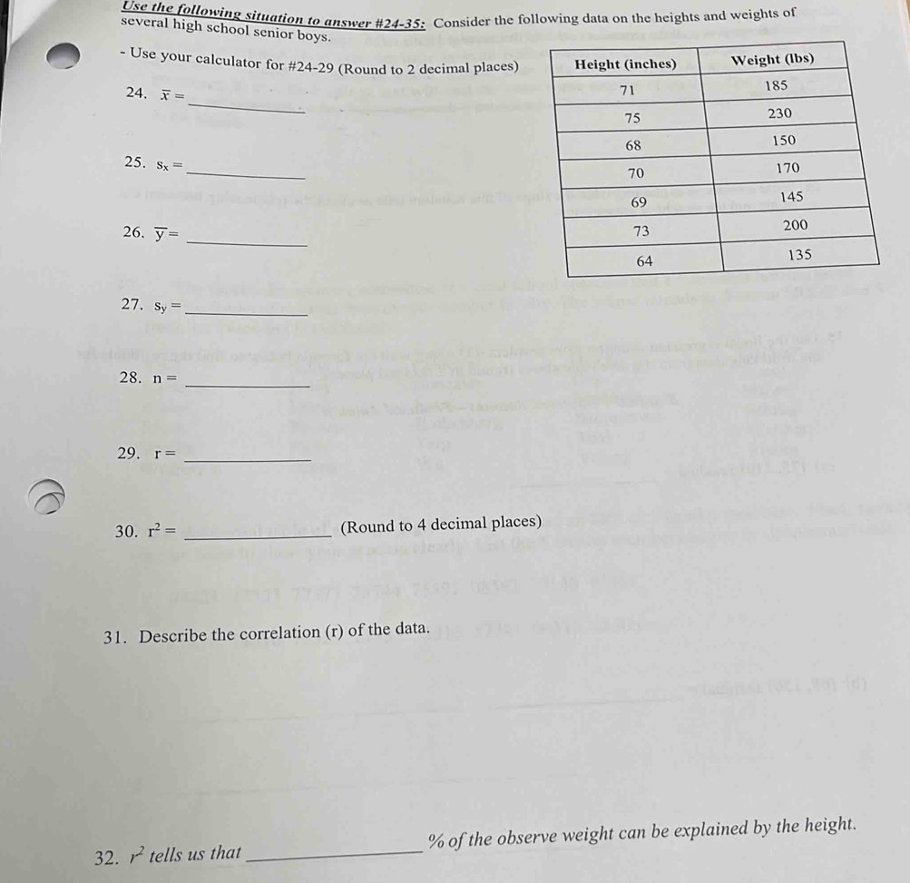 Use the following situation to answer #24-35: Consider the following data on the heights and weights of 
several high school senior boys. 
- Use your calculator for #24-29 (Round to 2 decimal places) 
_ 
24. overline x=
_ 
25. S_x=
26. overline y= _ 
27. s_y= _ 
28. n=
_ 
29. r= _ 
30. r^2= _(Round to 4 decimal places) 
31. Describe the correlation (r) of the data. 
32. r^2 tells us that_ % of the observe weight can be explained by the height.