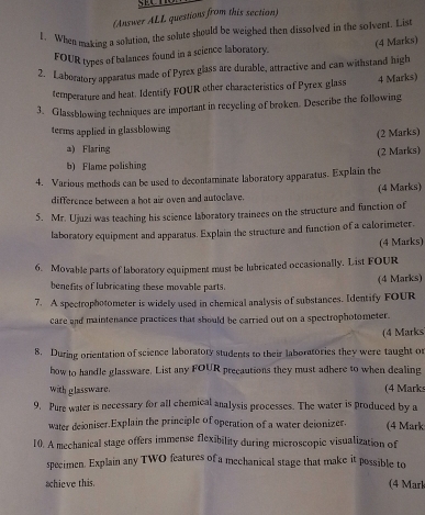 (Answer ALL questions from this section) 
1. When making a solution, the solute should be weighed then dissolved in the solvent. List 
FOUR types of balances found in a science laboratory. (4 Marks) 
2. Laboratory apparatus made of Pyrex glass are durable, attractive and can withstand high 
temperature and heat. Identify FOUR other characteristics of Pyrex glass 4 Marks) 
3. Glassblowing techniques are important in recycling of broken. Describe the following 
terms applied in glassblowing 
(2 Marks) 
a) Flaring 
(2 Marks) 
b) Flame polishing 
4. Various methods can be used to decontaminate laboratory apparatus. Explain the 
difference between a hot air oven and autoclave. (4 Marks) 
5. Mr. Ujuzi was teaching his science laboratory trainees on the structure and function of 
laboratory equipment and apparatus. Explain the structure and function of a calorimeter. 
(4 Marks) 
6. Movable parts of laboratory equipment must be lubricated occasionally. List FOUR 
(4 Marks) 
benefits of lubricating these movable parts. 
7. A spectrophotometer is widely used in chemical analysis of substances. Identify FOUR 
care and maintenance practices that should be carried out on a spectrophotometer. 
(4 Marks 
8. During orientation of science laboratory students to their laboratories they were taught or 
how to handle glassware. List any FOUR precautions they must adhere to when dealing 
with glassware. (4 Mark 
9. Pure water is necessary for all chemical analysis processes. The water is produced by a 
water deioniser.Explain the principle of operation of a water deionizer. (4 Mark 
10. A mechanical stage offers immense flexibility during microscopic visualization of 
specimen. Explain any TWO features of a mechanical stage that make it possible to 
ahieve this. (4 Mark