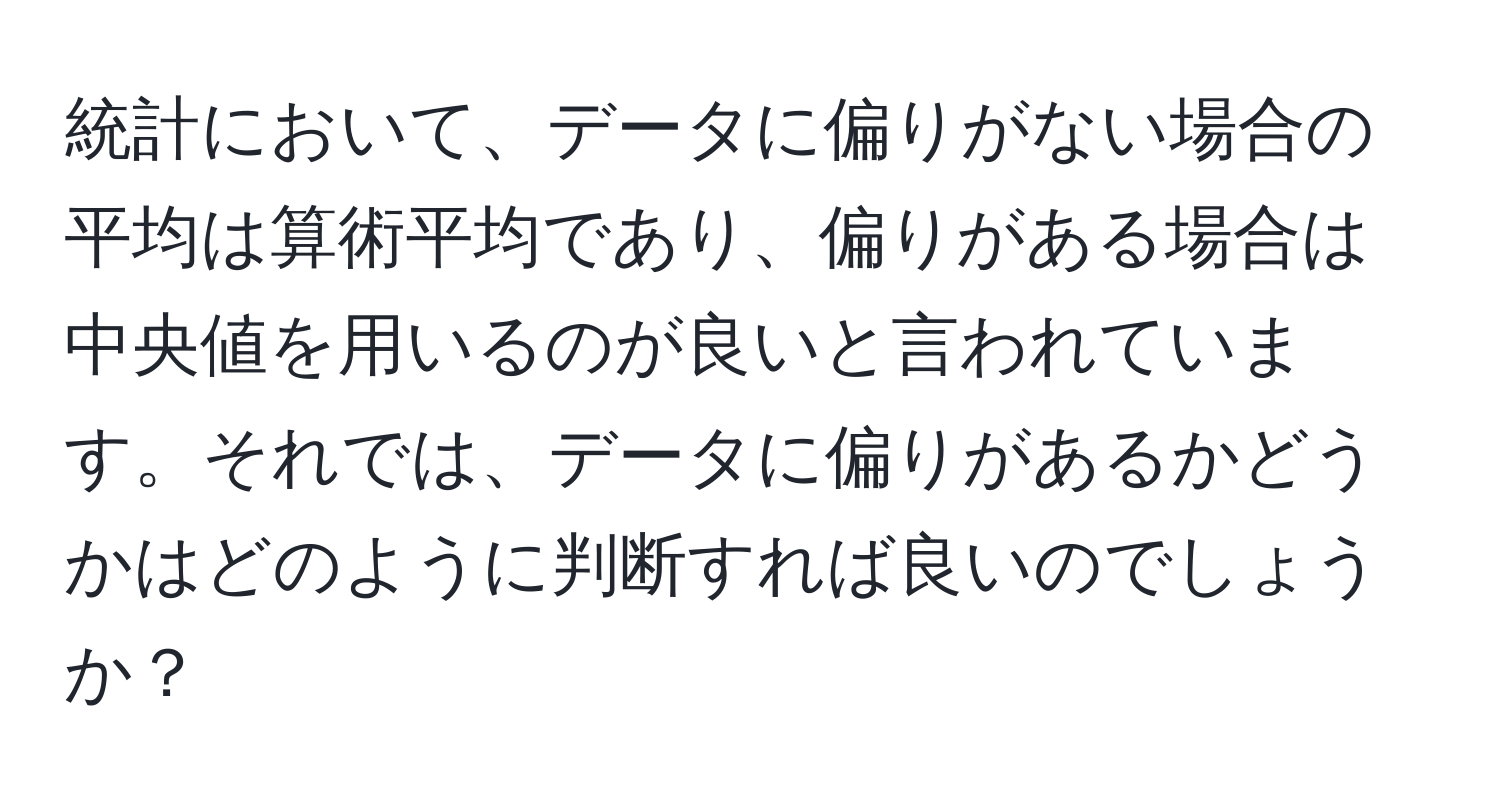 統計において、データに偏りがない場合の平均は算術平均であり、偏りがある場合は中央値を用いるのが良いと言われています。それでは、データに偏りがあるかどうかはどのように判断すれば良いのでしょうか？