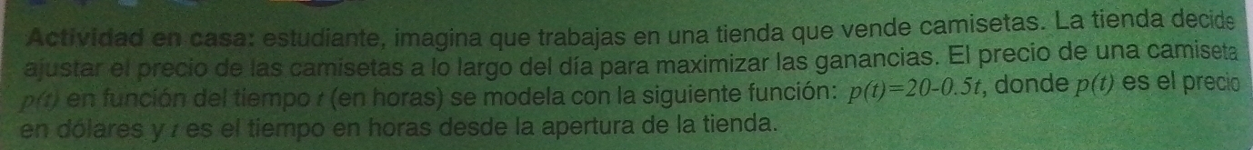 Actividad en casa: estudiante, imagina que trabajas en una tienda que vende camisetas. La tienda decide 
ajustar el precio de las camisetas a lo largo del día para maximizar las ganancias. El precio de una camiseta
p(t) en función del tiempo r (en horas) se modela con la siguiente función: p(t)=20-0.5t , donde p(t) es el precio 
en dólares y z es el tiempo en horas desde la apertura de la tienda.