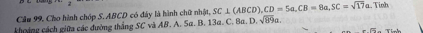 bang 
Câu 99. Cho hình chóp S. ABCD có đáy là hình chữ nhật, SC⊥ (ABCD), CD=5a, CB=8a, SC=sqrt(17)a. Tính
khoảng cách giữa các đường thẳng SC và AB. A. 5a. B. 13a. C. 8a. D. sqrt(89)a. 
overline D Tính