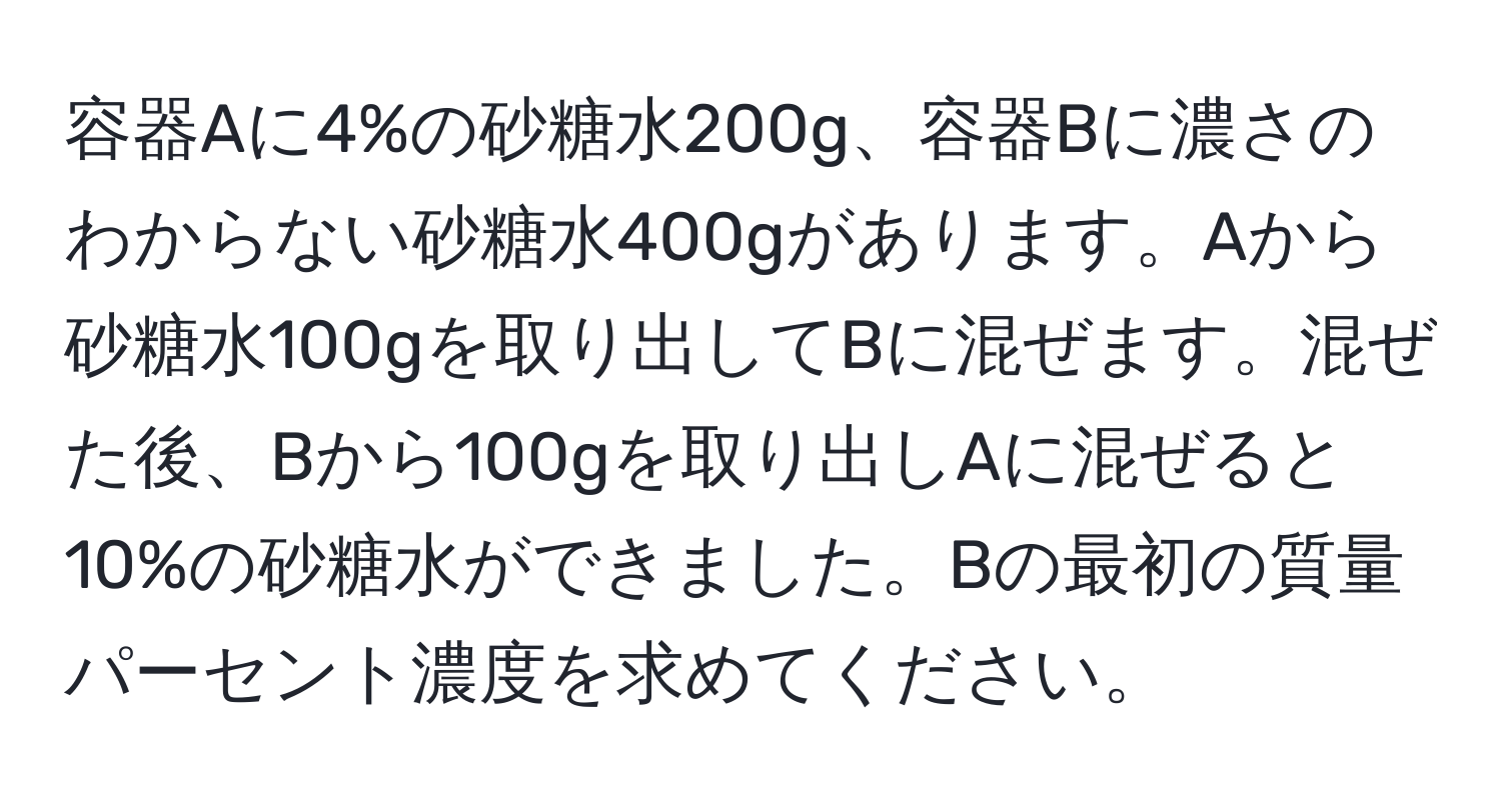 容器Aに4%の砂糖水200g、容器Bに濃さのわからない砂糖水400gがあります。Aから砂糖水100gを取り出してBに混ぜます。混ぜた後、Bから100gを取り出しAに混ぜると10%の砂糖水ができました。Bの最初の質量パーセント濃度を求めてください。