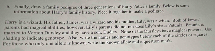 Finally, draw a family pedigree of three generations of Harry Potter’s family. Below is some 
information about Harry’s family history. Piece it together to make a pedigree. 
Harry is a wizard. His father, James, was a wizard and his mother, Lily, was a witch. Both of James’ 
parents had magical abilities; however, Lily’s parents did not nor does Lily’s sister Petunia. Petunia is 
married to Vernon Dursley and they have a son, Dudley. None of the Dursleys have magical powers. Use 
shading to indicate genotype. Also, write the names and genotypes below each of the circles or squares. 
For those who only one allele is known, write the known allele and a question mark.