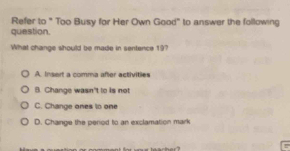 Refer to " Too Busy for Her Own Good" to answer the following
question.
What change should be made in sentence 19?
A. Insert a comma after activities
B. Change wasn't to is not
C. Change ones to one
D. Change the period to an exclamation mark