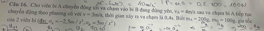 Cho viên bi A chuyển động tổi va chạm vào bi B đang đứng yên, v_A=4m/s sau va chạm bi A tiếp tục 
chuyển động theo phương cũ với v=3m/s s, thời gian xảy ra va chạm là 0, 4s. Biết m_A=200g, m_B=100g
của 2 viên bi (đs: a_A=-2,5m/s^2; a_B=5m/s^2) , gia that Oc