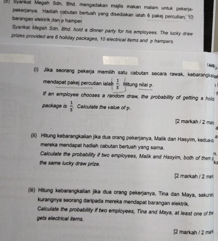 Syankat Megah Sdn. Bhd. mengadakan majlis makan malam untuk pekerja- 
pekerjanya. Hadiah cabutan bertuah yang disediakan ialah 6 pakej percutian, 10
barangan elektrik dan p hamper. 
Syarkat Megah Sdn. Bhd. hold a dinner party for his employees. The lucky draw 
prizes provided are 6 holiday packages, 10 electrical items and p hampers.
1449
(i) Jika seorang pekerja memilih satu cabutan secara rawak, kebarangkalliat 
mendapat pakej percutian ialah  1/5 . Hitung nilai p. 
1 

If an employee chooses a random draw, the probability of getting a holid 
package is  1/5  Calculate the value of p. 
[2 markah / 2 mar 
a 
a 
(ii) Hitung kebarangkalian jika dua orang pekerjanya, Malik dan Hasyim, kedua- 
mereka mendapat hadiah cabutan bertuah yang sama. 
n. 
Calculate the probability if two employees, Malik and Hasyim, both of them 
the same lucky draw prize. 
ka 
2 markah / 2 mar 
(iii) Hitung kebarangkalian jika dua orang pekerjanya, Tina dan Maya, sekur 
kurangnya seorang daripada mereka mendapat barangan elektrik. 
Calculate the probability if two employees, Tina and Maya, at least one of the 
gets electrical items. 
[2 markah / 2 mar