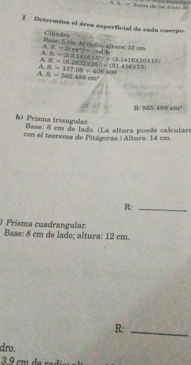 Area supertien 
A. S. = Suma de las áreas de 
1 Determina el área superficial de cada cuerpo. 
Cilindro. 
Base; 5 cm de radio; altura: 13 cm. 
A. 
A. S.=2(π r^2)+(π d)h
A. 
A. S.=157.08+408.408 S.=(6.2832)(25)+(31.416)(13) S=2(3.1416)(5^2)+(3.1416)(10)(13)
A. S.=565.488cm^2
R: 565.488cm^2
b) Prisma triangular. 
Base: 6 cm de lado. (La altura puede calculars 
con el teorema de Pitágoras.) Altura: 14 cm. 
R:_ 
) Prisma cuadrangular. 
Base: 8 cm de lado; altura: 12 cm. 
R:_ 
dro. 
3 9 cm de ra di