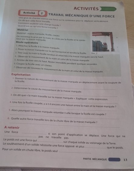 ACTIVITÉS
Activité 2 TRAVAIL MÉCANIQUE D'UNE FORCE
On dit que cette force travaille Une grue de chantier exerce une force sur le conteneur pour le déplacer verticalement.
Comment soulever une charge lourde ?
Quand est-ce-qu'une force travaille?
Matériel
Matériel : masse marquée, ficelle, ciseau
neur par la masse marquée. On modélise la grue par la main, le câble par la ficelle et le conte-
Mode opératoire
:: Attacher la ficelle à la masse marquée.
2. Poser la masse marquée sur le soi horizontal et tendre la ficellie. Doc .2
3. Tirer avec la main la ficelle tendue et attachée à la masse marquée vers le haut.
4. Observer le mouvement de la main et celui de la masse marquée.
5. Arreter de tirer vers le haut. Rester immobile pendant quelque secondes
6. Couper la ficelle avec un ciseau.
7. Observer de nouveau le mouvement de la main et celui de la masse marquée.
Exploitation
1. Donner la nature du mouverent de la masse marquée en déplacement avant la coupure de
la ficelle.
_
_
2. Déterminer la cause du mouvement de la masse marquée.
_
3. On dit que « la main travaille sur la masse marquée ». Expliquer cette expression.
_
4. Une fois la ficelle coupée, y a-t-il encore une liaison entre la main et la masse marquée ?
_
S. Alors pourquoi la masse marquée retombe-t-elle lorsque la ficelle est coupée ?
_
6. Quelle autre force travaille lors de la chute libre de la masse marquée ?
A retenir
_Une force _si son point d'application se déplace. Une force qui ne
pas ne travaille pas.
Le poids est une force qui _sur chaque solide au voisinage de la Terre.
Le soulèvement d'un solide nécessite une force opposé et plus _que le poids.
Pour un solide en chute libre, le poids seul
_
Partie Mécanique 13