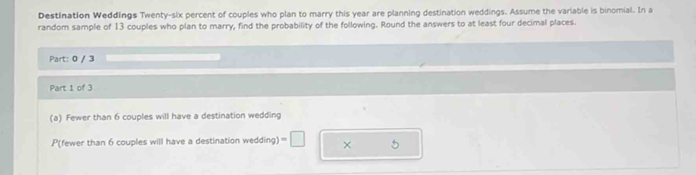 Destination Weddings Twenty-six percent of couples who plan to marry this year are planning destination weddings. Assume the variable is binomial. In a 
random sample of 13 couples who plan to marry, find the probability of the following. Round the answers to at least four decimal places. 
Part: 0 / 3 
Part 1 of 3 
(a) Fewer than 6 couples will have a destination wedding 
P(fewer than 6 couples will have a destination wedding) =□ × 5