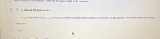 he process of considering it there is enough budget to do research
9) Choose the best answer.
A cost-benefit analysis impact scientific research and the decision of whether or not a project or experiment is worth doing.
does not
does