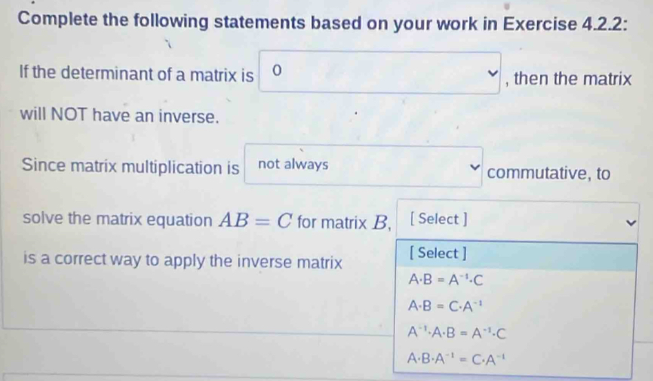 Complete the following statements based on your work in Exercise 4.2.2:
□  
If the determinant of a matrix is 0 , then the matrix
will NOT have an inverse.
Since matrix multiplication is not always commutative, to
□  
solve the matrix equation AB=C for matrix B, C [ Select ]
is a correct way to apply the inverse matrix [ Select ]
A· B=A^(-1)· C
A· B=C· A^(-1)
A^(-1)· A· B=A^(-1)· C
A· B· A^(-1)=C· A^(-1)