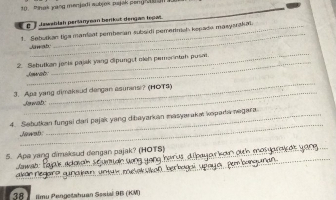 Pihak yang menjadi subjek pajak penghasilan a 
Jawablah pertanyaan berikut dengan tepat. 
_ 
1. Sebutkan tiga manfaat pemberian subsidi pemerintah kepada masyarakat 
Jawab: 
2. Sebutkan jenis pajak yang dipungut oleh pemerintah pusat. 
Jawab: 
_ 
3. Apa yang dimaksud dengan asuransi? (HOTS) 
Jawab: 
_ 
_ 
4. Sebutkan fungsi dari pajak yang dibayarkan masyarakat kepada negara. 
Jawab: 
_ 
5. Apa yang dimaksud dengan pajak? (HOTS)_ 
_ 
_ 
Jawab: 
__ 
_ 
K an Negar _nty is me lak üke0 . ber bagay y 
38 Ilmu Pengetahuan Sosial 9B (KM)