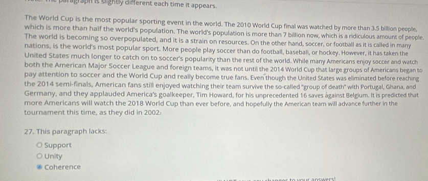 paragraph is slightly different each time it appears.
The World Cup is the most popular sporting event in the world. The 2010 World Cup final was watched by more than 3.5 billion people,
which is more than half the world's population. The world's population is more than 7 billion now, which is a ridiculous amount of people.
The world is becoming so overpopulated, and it is a strain on resources. On the other hand, soccer, or football as it is called in many
nations, is the world's most popular sport. More people play soccer than do football, baseball, or hockey. However, it has taken the
United States much longer to catch on to soccer's popularity than the rest of the world. While many Americans enjoy soccer and watch
both the American Major Soccer League and foreign teams, it was not until the 2014 World Cup that large groups of Americans began to
pay attention to soccer and the World Cup and really become true fans. Even though the United States was eliminated before reaching
the 2014 semi-finals, American fans still enjoyed watching their team survive the so-called "group of death" with Portugal, Ghana, and
Germany, and they applauded America's goalkeeper, Tim Howard, for his unprecedented 16 saves ågainst Belgium. It is predicted that
more Americans will watch the 2018 World Cup than ever before, and hopefully the American team will advance further in the
tournament this time, as they did in 2002:
27. This paragraph lacks:
Support
Unity
Coherence