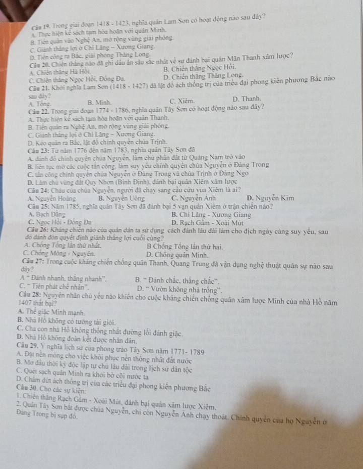 Câ# 19. Trong giai đoạn 1418 - 1423, nghĩa quân Lam Sơn có hoạt động nào sau đây?
4. Thực hiện kê sách tạm hòa hoân với quân Minh.
B. Tiên quân vào Nghệ An, mở rộng vùng giải phóng.
C. Giảnh thắng lợi ở Chi Lăng - Xương Giang.
D. Tiền công ra Bắc, giải phóng Thăng Long.
Că# 20. Chiên thắng nào đã ghi dầu ân sâu sắc nhất về sự đánh bại quân Mãn Thanh xâm lược?
A. Chiến thắng Hà Hồi. B. Chiến thắng Ngọc Hồi.
C. Chiên thắng Ngọc Hồi, Đồng Đa. D. Chiến thắng Thăng Long.
Cău 21. Khởi nghĩa Lam Sơn (1418 - 1427) đã lật đồ ách thống trị của triều đại phong kiến phương Bắc nào
sau dây?
A. Tổng. B. Minh. C. Xiêm. D. Thanh.
Câu 22. Trong giai đoạn 1774 - 1786, nghĩa quân Tây Sơn có hoạt động nào sau đây?
A. Thực hiện kế sách tạm hòa hoãn với quân Thanh.
B. Tiền quân ra Nghệ An, mở rộng vùng giải phóng.
C. Giảnh thắng lợi ở Chỉ Lăng - Xương Giang.
D. Kéo quân ra Bắc, lật đồ chính quyên chúa Trịnh.
Câu 23: Từ năm 1776 đến năm 1783, nghĩa quân Tây Sơn đã
A dánh đô chính quyên chúa Nguyễn, làm chủ phần đất từ Quảng Nam trở vào
B. liên tục mở các cuộc tần công, làm suy yểu chính quyền chúa Nguyễn ở Đàng Trong
C. tấn công chính quyễn chúa Nguyễn ở Đảng Trong và chúa Trịnh ở Đảng Ngo
D. Lâm chủ vùng đất Quy Nhơn (Bình Định), dánh bại quân Xiêm xâm lược
Câu 24: Cháu của chúa Nguyễn, người đã chạy sang cầu cứu vua Xiêm là ai?
A. Nguyễn Hoàng B. Nguyễn Uông C. Nguyễn Anh D. Nguyễn Kim
Câu 25: Năm 1785, nghĩa quân Tây Sơn đã đánh bại 5 vạn quân Xiêm ở trận chiến nào?
A. Bạch Đăng B. Chi Lăng - Xương Giang
C. Ngọc Hồi - Đồng Đa D. Rạch Gầm - Xoài Mút
Câu 26: Kháng chiến nào của quân dân ta sử dụng cách đánh lâu dài làm cho địch ngày càng suy yểu, sau
đó đánh đòn quyết định giành thắng lợi cuối cùng?
A. Chông Tổng lần thứ nhất. B Chống Tổng lần thứ hai.
C. Chồng Mông - Nguyên. D. Chống quân Minh.
Câu 27: Trong cuộc kháng chiến chống quân Thanh, Quang Trung đã vận dụng nghệ thuật quân sự nào sau
diãy?
A # Đánh nhanh, thăng nhanh'', B. “ Đánh chắc, thắng chắc”.
C. “ Tiên phát chế nhân'. D. “ Vườn không nhà trống”.
Câu 28: Nguyên nhân chủ yểu nào khiến cho cuộc kháng chiến chồng quân xâm lược Minh của nhà Hồ năm
1407 thát bại?
A. Thế giặc Minh mạnh.
B. Nhà Hồ không có tướng tài giới.
C. Cha con nhà Hồ không thống nhất đường lối đánh giặc.
D. Nhà Hồ không đoàn kết được nhân dân.
Câu 29. Ý nghĩa lịch sử của phong trào Tây Sơn năm 1771- 1789
A. Đặt nền móng cho việc khỏi phục nền thống nhất đắt nước
B. Mơ đầu thời kỳ độc lập tự chủ lâu dài trong lịch sử dân tộc
C. Quét sạch quân Minh ra khói bở côi nước ta
D. Chẩm dứt ách thống trị của các triều đại phong kiển phương Bắc
Câu 30. Cho các sự kiện:
1. Chiến thắng Rạch Gảm - Xoài Mút, đánh bại quân xãm lược Xiêm.
2. Quán Tây Sơn bắt được chúa Nguyễn, chi còn Nguyễn Ánh chạy thoát. Chính quyền của họ Nguyễn ở
Đàng Trong bị sụp đô,