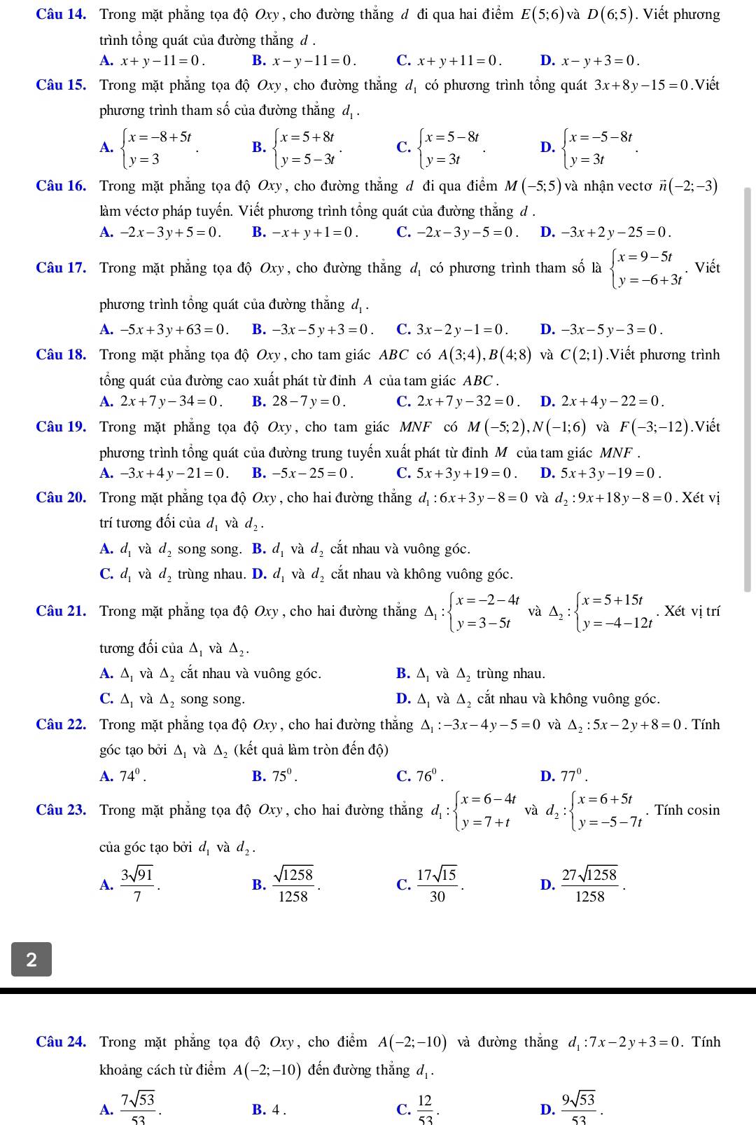 Trong mặt phẳng tọa độ Oxy, cho đường thẳng đ đi qua hai điểm E(5;6) và D(6;5). Viết phương
trình tổng quát của đường thắng d .
A. x+y-11=0. B. x-y-11=0. C. x+y+11=0. D. x-y+3=0.
Câu 15. Trong mặt phẳng tọa độ Oxy , cho đường thắng d_1 có phương trình tổng quát 3x+8y-15=0.Viết
phương trình tham số của đường thắng d, .
A. beginarrayl x=-8+5t y=3endarray. . B. beginarrayl x=5+8t y=5-3tendarray. . C. beginarrayl x=5-8t y=3tendarray. . D. beginarrayl x=-5-8t y=3tendarray. .
Câu 16. Trong mặt phẳng tọa độ Oxy, cho đường thẳng d đi qua điểm M(-5;5) và nhận vectơ vector n(-2;-3)
làm véctơ pháp tuyến. Viết phương trình tổng quát của đường thắng đ .
A. -2x-3y+5=0. B. -x+y+1=0. C. -2x-3y-5=0 D. -3x+2y-25=0.
Câu 17. Trong mặt phẳng tọa độ Oxy, cho đường thẳng dị có phương trình tham số là beginarrayl x=9-5t y=-6+3tendarray.. Viết
phương trình tổng quát của đường thắng d, .
A. -5x+3y+63=0. B. -3x-5y+3=0. C. 3x-2y-1=0. D. -3x-5y-3=0.
Câu 18. Trong mặt phẳng tọa độ Oxy, cho tam giác ABC có A(3;4),B(4;8) và C(2;1).Viết phương trình
tổng quát của đường cao xuất phát từ đỉnh A của tam giác ABC .
A. 2x+7y-34=0. B. 28-7y=0. C. 2x+7y-32=0 D. 2x+4y-22=0.
Câu 19. Trong mặt phẳng tọa độ Oxy, cho tam giác MNF có M(-5;2),N(-1;6) và F(-3;-12).Viết
phương trình tổng quát của đường trung tuyến xuất phát từ đỉnh M của tam giác MNF .
A. -3x+4y-21=0. B. -5x-25=0. C. 5x+3y+19=0. D. 5x+3y-19=0.
Câu 20. Trong mặt phẳng tọa độ Oxy , cho hai đường thắng d_1:6x+3y-8=0 và d_2:9x+18y-8=0. Xét vị
trí tương đối của d_1 và d_2.
A. d_1 và d_2 song song. B. d_1 và d_2 cắt nhau và vuông góc.
C. d_1 và d_2 trùng nhau. D. d_1 và d_2 cắt nhau và không vuông góc.
Câu 21. Trong mặt phẳng tọa độ Oxy , cho hai đường thắng △ _1:beginarrayl x=-2-4t y=3-5tendarray. và Delta _2:beginarrayl x=5+15t y=-4-12tendarray.. Xét vị trí
tương đối của △ _1 và △ _2.
A. △ _1 và △ cắt nhau và vuông góc. B. △ _1 và Δ trùng nhau.
C. △ _1 và △ _2 song song. D. △ _1 và △ _2 cắt nhau và không vuông góc.
Câu 22. Trong mặt phẳng tọa độ Oxy , cho hai đường thắng △ _1:-3x-4y-5=0 và △ _2:5x-2y+8=0. Tính
góc tạo bởi △ _1 và Δ (kết quả làm tròn đến độ)
A. 74°. B. 75^0^circ  C. 76^0. D. 77°.
Câu 23. Trong mặt phẳng tọa độ Oxy, cho hai đường thắng d_1:beginarrayl x=6-4t y=7+tendarray. và d_2:beginarrayl x=6+5t y=-5-7tendarray.. Tính cosin
của góc tạo bởi d_1 và d_2.
A.  3sqrt(91)/7 .  sqrt(1258)/1258 . C.  17sqrt(15)/30 . D.  27sqrt(1258)/1258 .
B.
2
Câu 24. Trong mặt phẳng tọa độ Oxy, cho điểm A(-2;-10) và đường thắng d_1:7x-2y+3=0. Tính
khoảng cách từ điểm A(-2;-10) đến đường thắng d_1.
A.  7sqrt(53)/53 . B. 4 . C.  12/53 . D.  9sqrt(53)/53 .