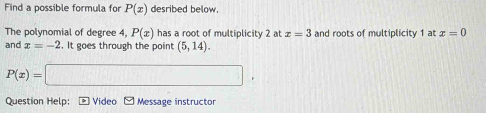 Find a possible formula for P(x) desribed below. 
The polynomial of degree 4, P(x) has a root of multiplicity 2 at x=3 and roots of multiplicity 1 at x=0
and x=-2. It goes through the point (5,14).
P(x)= □ 
Question Help: Video Message instructor