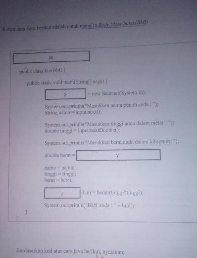 Atur cara Java berikut adalah untuk mengira Body Mass Index(BMI) 
W _  
public class kiraBMI  
public static void main(String[] args)  
□ * □ = new Scanner(System.in); 
System.out.println(''Masukkan nama penuh anda : '); 
String nama = input.next() 
System.out.println('Masukkan tinggi anda dalam meter : '); 
double tinggi = input.nextDouble(); 
System.out.println("Masukkan berat anda dalam kilogram: "); 
double berat =□ 
nama = nama; 
tinggi = tinggi: 
berat = berat: 
□ □ bmi=berat/(tinggi^*tinggi) : 
System.out.println(''BMI anda t^(□)+ mi); 
 
1 
Berdasarkan kod atur cara java berikut, nyatakan;