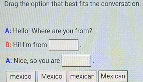 Drag the option that best fits the conversation.
A: Hello! Where are you from?
1 
B: Hi! I'm from 10+11
A: Nice, so you are □ .
mexico Mexico mexican Mexican