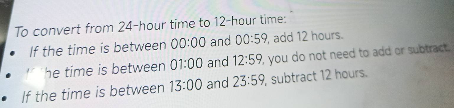 To convert from 24-hour time to 12-hour time: 
If the time is between 00:00 and 00:59 , add 12 hours. 
he time is between 01:00 and 12:59, , you do not need to add or subtract. 
If the time is between 13:00 and 23:59 , subtract 12 hours.