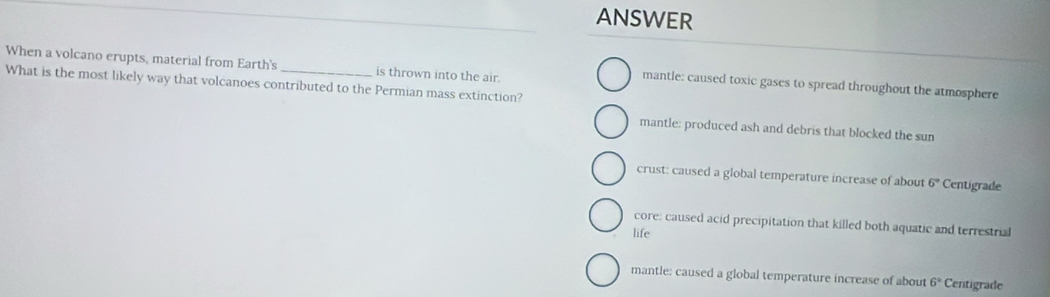 ANSWER
When a volcano erupts, material from Earth's is thrown into the air.
What is the most likely way that volcanoes contributed to the Permian mass extinction?
mantle: caused toxic gases to spread throughout the atmosphere
mantle: produced ash and debris that blocked the sun
crust: caused a global temperature increase of about 6° Centigrade
core: caused acid precipitation that killed both aquatic and terrestrial
life
mantle: caused a global temperature increase of about 6° Centigrade