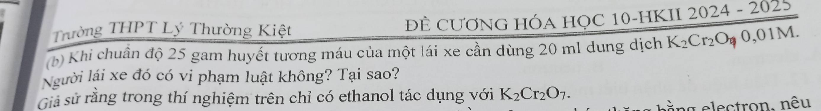 Trường THPT Lý Thường Kiệt ĐÊ CƯƠNG HÓA HỌC 10 -HKII 2 024-202
(b) Khi chuân độ 25 gam huyết tương máu của một lái xe cần dùng 20 ml dung dịch K_2Cr_2O_70,01M. 
Người lái xe đó có vi phạm luật không? Tại sao? 
Giả sử rằng trong thí nghiệm trên chỉ có ethanol tác dụng với K_2Cr_2O_7. 
ằng electron, nêu