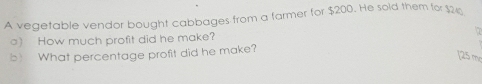 A vegetable vendor bought cabbages from a farmer for $200. He sold them for $2
○) How much profit did he make? 
b) What percentage profit did he make? 
[25 m