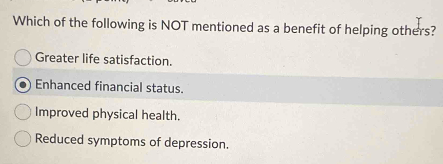 Which of the following is NOT mentioned as a benefit of helping others?
Greater life satisfaction.
Enhanced financial status.
Improved physical health.
Reduced symptoms of depression.