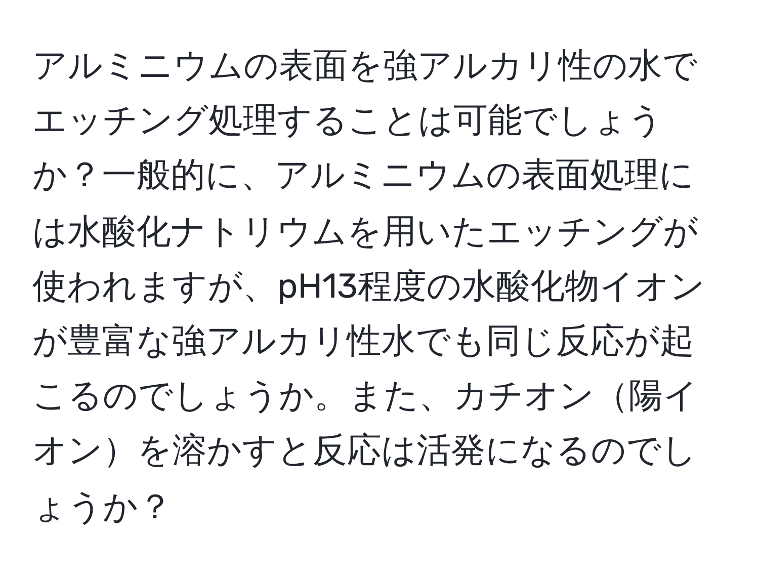 アルミニウムの表面を強アルカリ性の水でエッチング処理することは可能でしょうか？一般的に、アルミニウムの表面処理には水酸化ナトリウムを用いたエッチングが使われますが、pH13程度の水酸化物イオンが豊富な強アルカリ性水でも同じ反応が起こるのでしょうか。また、カチオン陽イオンを溶かすと反応は活発になるのでしょうか？