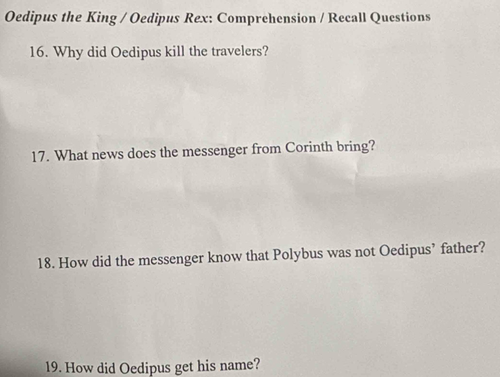 Oedipus the King / Oedipus Rex: Comprehension / Recall Questions 
16. Why did Oedipus kill the travelers? 
17. What news does the messenger from Corinth bring? 
18. How did the messenger know that Polybus was not Oedipus’ father? 
19. How did Oedipus get his name?