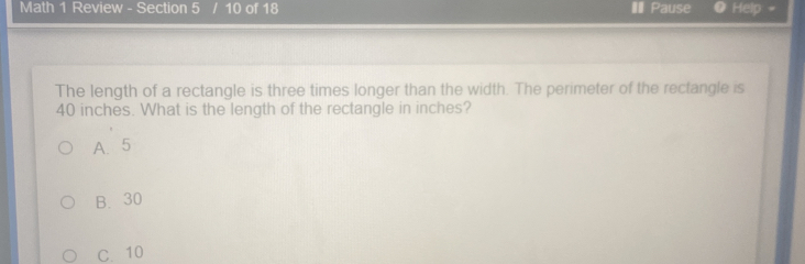 Math 1 Review - Section 5 10 of 18 I Pause Help: -
The length of a rectangle is three times longer than the width. The perimeter of the rectangle is
40 inches. What is the length of the rectangle in inches?
A. 5
B. 30
C. 10