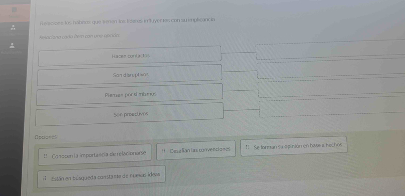 Relacione los hábitos que tienen los líderes influyentes con su implicancia
Relaciona cada item con una opción:
Hacen contactos
Son disruptivos
Piensan por sí mismos
Son proactivos
Opciones:
Conocen la importancia de relacionarse = Desafían las convenciones # Se forman su opinión en base a hechos
: Están en búsqueda constante de nuevas ideas