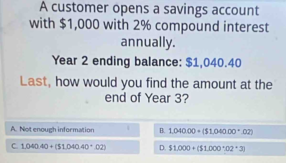 A customer opens a savings account
with $1,000 with 2% compound interest
annually.
Year 2 ending balance: $1,040.40
Last, how would you find the amount at the
end of Year 3?
A. Not enough information B. 1,040.00+($1,040.00· 02)
C. 1,040.40+($1,040.40· 02) D. $1,000+($1,000^(·)02^(·)3)