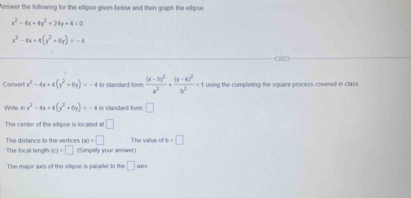 Answer the following for the ellipse given below and then graph the ellipse
x^2-4x+4y^2+24y+4=0
x^2-4x+4(y^2+6y)=-4
Convert x^2-4x+4(y^2+6y)=-4 to standard form frac (x-h)^2a^2+frac (y-k)^2b^2=1 using the completing the square process covered in class. 
Write in x^2-4x+4(y^2+6y)=-4 in standard form □ 
The center of the ellipse is located at □
The distance to the vertices (a)=□ The value of b=□
The focal length (c)=□ (Simplify your answer) 
The major axis of the ellipse is parallel to the □ -axis