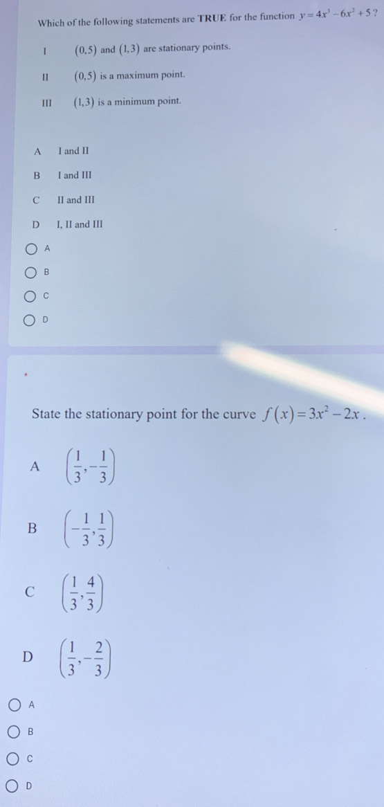 Which of the following statements are TRUE for the function y=4x^3-6x^2+5 ?
I (0,5) and (1,3) are stationary points.
(0,5) is a maximum point.
III (1,3) is a minimum point.
A I and II
B I and III
C II and III
D I, II and III
A
B
C
D
State the stationary point for the curve f(x)=3x^2-2x.
A ( 1/3 ,- 1/3 )
B (- 1/3 , 1/3 )
C ( 1/3 , 4/3 )
D ( 1/3 ,- 2/3 )
A
B
C
D