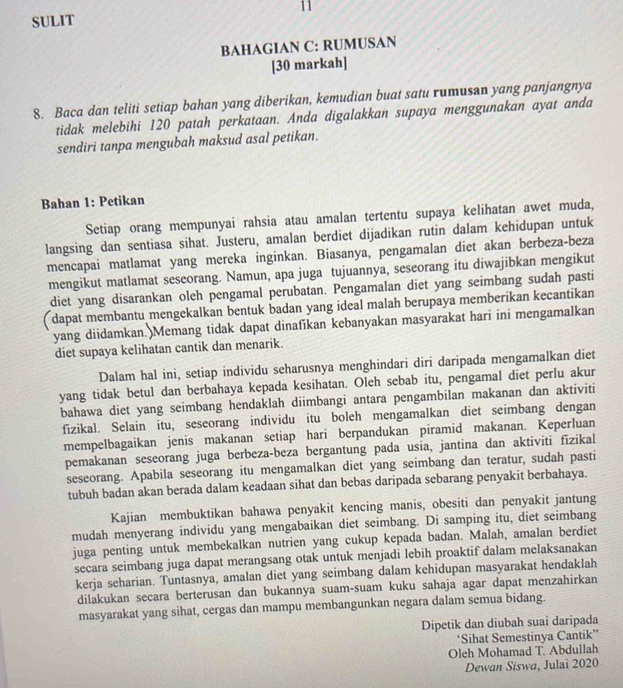 SULIT
BAHAGIAN C: RUMUSAN
[30 markah]
8. Baca dan teliti setiap bahan yang diberikan, kemudian buat satu rumusan yang panjangnya
tidak melebihi 120 patah perkataan. Anda digalakkan supaya menggunakan ayat anda
sendiri tanpa mengubah maksud asal petikan.
Bahan 1: Petikan
Setiap orang mempunyai rahsia atau amalan tertentu supaya kelihatan awet muda,
langsing dan sentiasa sihat. Justeru, amalan berdiet dijadikan rutin dalam kehidupan untuk
mencapai matlamat yang mereka inginkan. Biasanya, pengamalan diet akan berbeza-beza
mengikut matlamat seseorang. Namun, apa juga tujuannya, seseorang itu diwajibkan mengikut
diet yang disarankan oleh pengamal perubatan. Pengamalan diet yang seimbang sudah pasti
( dapat membantu mengekalkan bentuk badan yang ideal malah berupaya memberikan kecantikan
yang diidamkan.)Memang tidak dapat dinafikan kebanyakan masyarakat hari ini mengamalkan
diet supaya kelihatan cantik dan menarik.
Dalam hal ini, setiap individu seharusnya menghindari diri daripada mengamalkan diet
yang tidak betul dan berbahaya kepada kesihatan. Oleh sebab itu, pengamal diet perlu akur
bahawa diet yang seimbang hendaklah diimbangi antara pengambilan makanan dan aktiviti
fizikal. Selain itu, seseorang individu itu boleh mengamalkan diet seimbang dengan
mempelbagaikan jenis makanan setiap hari berpandukan piramid makanan. Keperluan
pemakanan seseorang juga berbeza-beza bergantung pada usia, jantina dan aktiviti fizikal
seseorang. Apabila seseorang itu mengamalkan diet yang seimbang dan teratur, sudah pasti
tubuh badan akan berada dalam keadaan sihat dan bebas daripada sebarang penyakit berbahaya.
Kajian membuktikan bahawa penyakit kencing manis, obesiti dan penyakit jantung
mudah menyerang individu yang mengabaikan diet seimbang. Di samping itu, diet seimbang
juga penting untuk membekalkan nutrien yang cukup kepada badan. Malah, amalan berdiet
secara seimbang juga dapat merangsang otak untuk menjadi lebih proaktif dalam melaksanakan
kerja seharian. Tuntasnya, amalan diet yang seimbang dalam kehidupan masyarakat hendaklah
dilakukan secara berterusan dan bukannya suam-suam kuku sahaja agar dapat menzahirkan
masyarakat yang sihat, cergas dan mampu membangunkan negara dalam semua bidang.
Dipetik dan diubah suai daripada
‘Sihat Semestinya Cantik”
Oleh Mohamad T. Abdullah
Dewan Siswa, Julai 2020