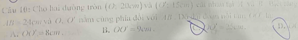 Cho hai dường tròn (O;20cm) và (O':15cm) cất nhâu tại A và B B
IB=24cm và O. O' nằm cùng phía đổi với 4B. Độ đài đoạn nổi tàm 6
A. OO'=8cm. B. OO'=9cm. a OO'=25cm. DN