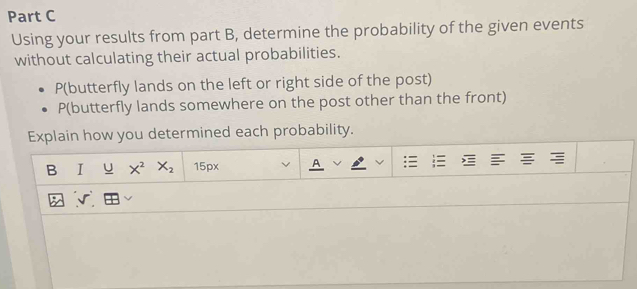 Using your results from part B, determine the probability of the given events 
without calculating their actual probabilities. 
P(butterfly lands on the left or right side of the post)
P (butterfly lands somewhere on the post other than the front) 
Explain how you determined each probability. 
U X^2X_2 15px