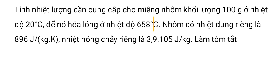 Tính nhiệt lượng cần cung cấp cho miếng nhôm khối lượng 100 g ở nhiệt 
độ 20°C , để nó hóa lỏng ở nhiệt độ 658°C. Nhôm có nhiệt dung riêng là
896 J/(kg.K), nhiệt nóng chảy riêng là 3,9.105 J/kg. Làm tóm tắt