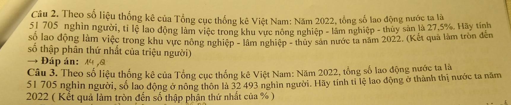 Theo số liệu thống kê của Tổng cục thống kê Việt Nam: Năm 2022, tổng số lao động nước ta là
51 705 nghìn người, tỉ lệ lao động làm việc trong khu vực nông nghiệp - lâm nghiệp - thủy sản là 27,5%. Hãy tính 
số lao động làm việc trong khu vực nông nghiệp - lâm nghiệp - thủy sản nước ta năm 2022. (Kết quả làm tròn đến 
số thập phân thứ nhất của triệu người) 
→ Đáp án: 1 ,& 
Câu 3. Theo số liệu thống kê của Tổng cục thống kê Việt Nam: Năm 2022, tổng số lao động nước ta là
51 705 nghìn người, số lao động ở nông thôn là 32 493 nghìn người. Hãy tính tỉ lệ lao động ở thành thị nước ta năm 
2022 ( Kết quả làm tròn đến số thập phân thứ nhất của % )