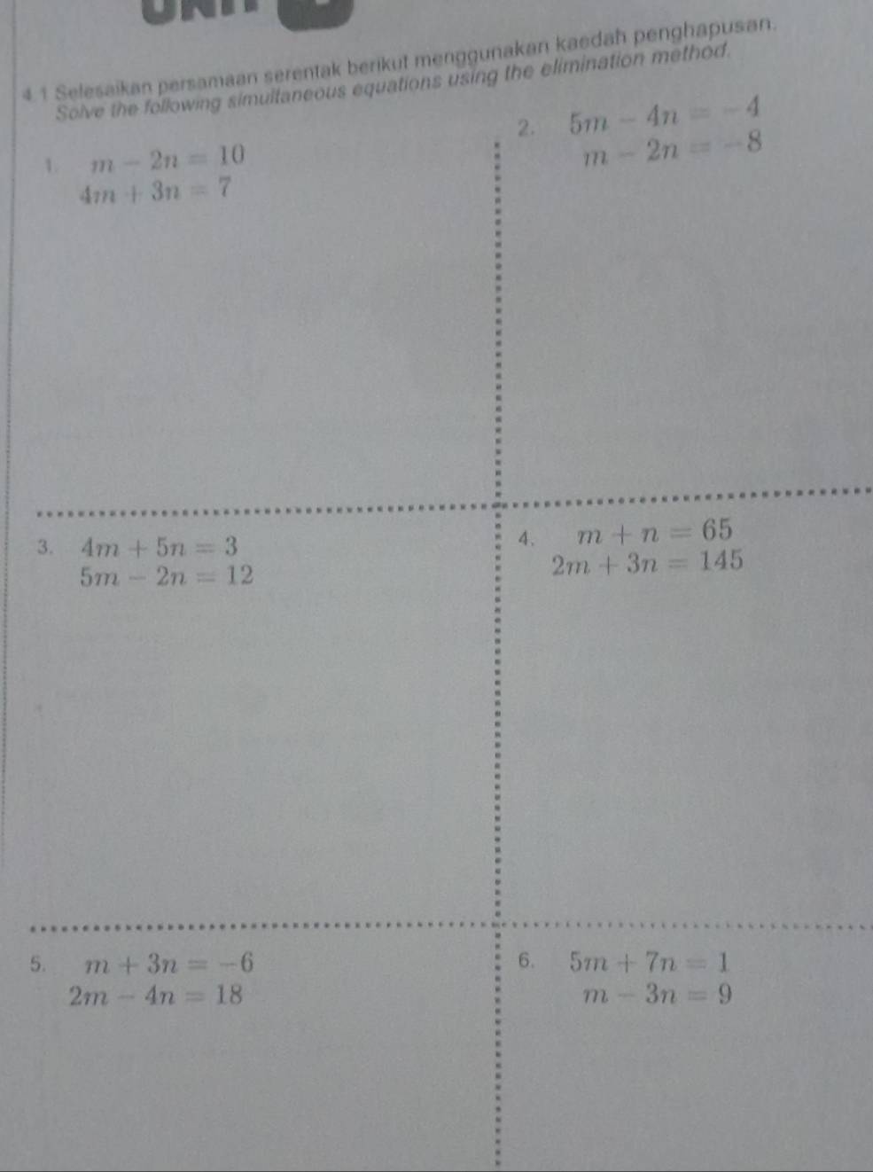 4.1 Selesaikan persamaan serentak berikut menggunakan kaedah penghapusan. 
Solve the following simultaneous equations using the elimination method. 
2. 5m-4n=-4
1. m-2n=10
m-2n=-8
4m+3n=7
3. 4m+5n=3
4. m+n=65
5m-2n=12
2m+3n=145
5. m+3n=-6 6. 5m+7n=1
2m-4n=18
m-3n=9