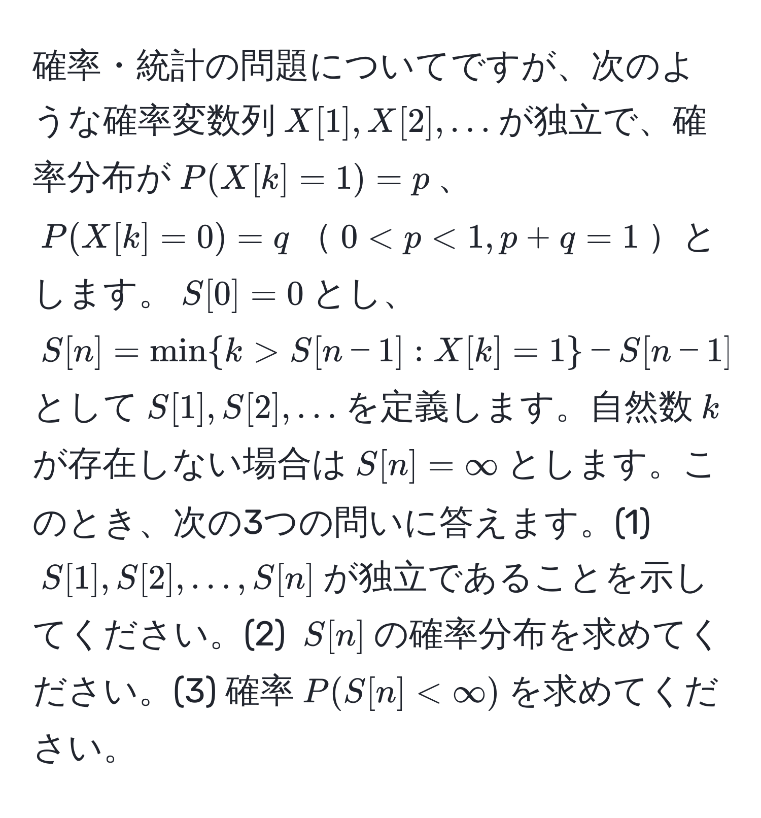 確率・統計の問題についてですが、次のような確率変数列$X[1], X[2], ...$が独立で、確率分布が$P(X[k]=1)=p$、$P(X[k]=0)=q$$0 S[n-1]:X[k]=1-S[n-1]$として$S[1], S[2], ...$を定義します。自然数$k$が存在しない場合は$S[n]=∈fty$とします。このとき、次の3つの問いに答えます。(1) $S[1], S[2], ..., S[n]$が独立であることを示してください。(2) $S[n]$の確率分布を求めてください。(3) 確率$P(S[n]