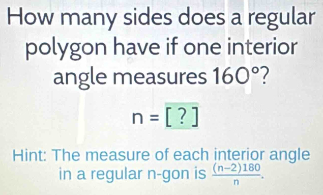 How many sides does a regular 
polygon have if one interior 
angle measures 160° 2
n=[?]
Hint: The measure of each interior angle 
in a regular n -gon is  ((n-2)180)/n .