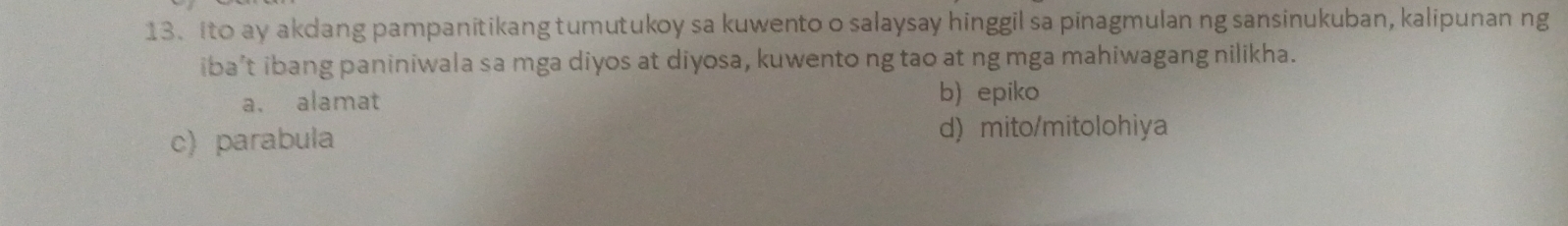 Ito ay akdang pampanitikang tumutukoy sa kuwento o salaysay hinggil sa pinagmulan ng sansinukuban, kalipunan ng
iba’t ibang paniniwala sa mga diyos at diyosa, kuwento ng tao at ng mga mahiwagang nilikha.
a. alamat b) epiko
c) parabula d) mito/mitolohiya