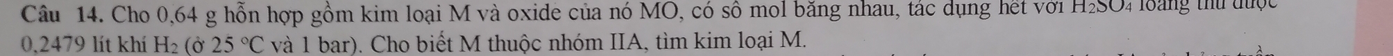 Cho 0,64 g hỗn hợp gồm kim loại M và oxide của nó MO, có số mol băng nhau, tác dụng hết với H_2SO 4 loàng thứ được
0.2479 lít khí H_2 (Ở 25°C và 1 bar). Cho biết M thuộc nhóm IIA, tìm kim loại M.