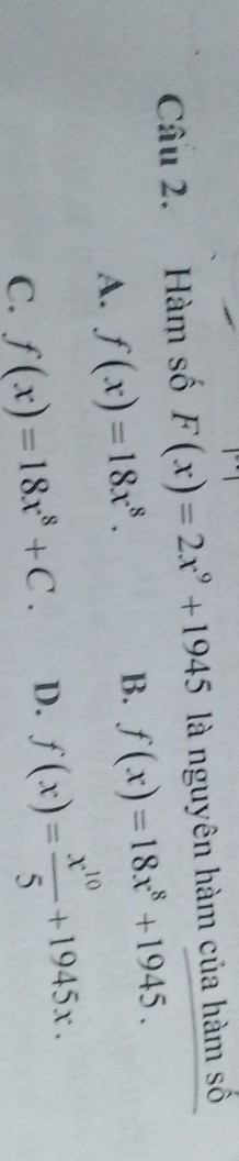 Hàm số F(x)=2x^9+1945 là nguyên hàm của hàm số
A. f(x)=18x^8.
B. f(x)=18x^8+1945.
C. f(x)=18x^8+C. D. f(x)= x^(10)/5 +1945x.